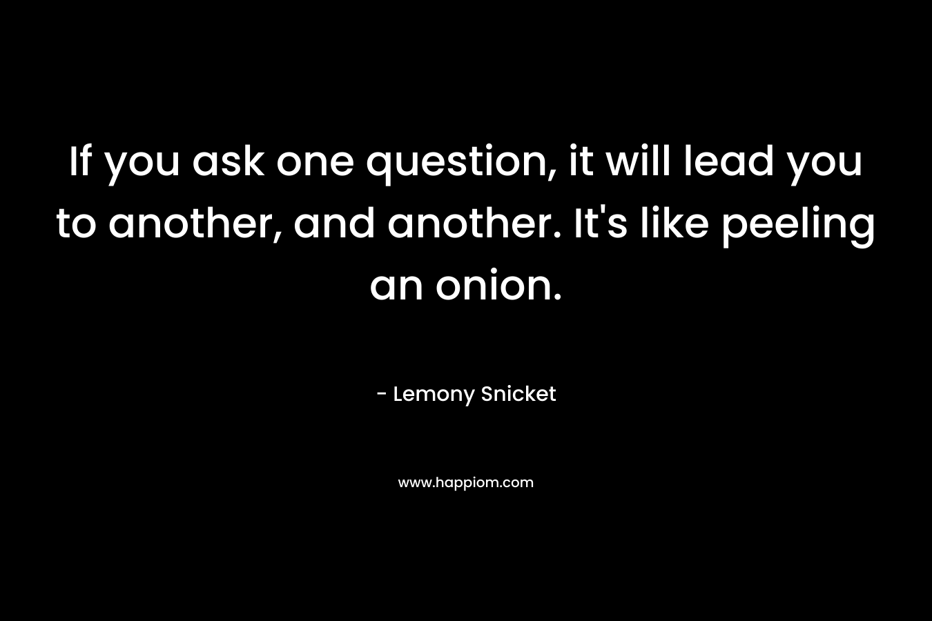 If you ask one question, it will lead you to another, and another. It’s like peeling an onion. – Lemony Snicket