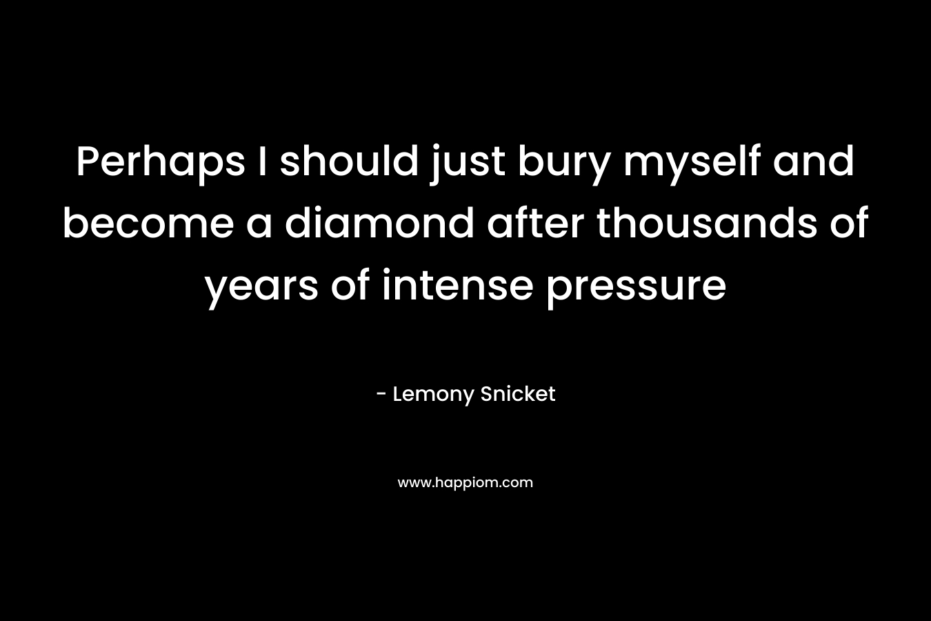 Perhaps I should just bury myself and become a diamond after thousands of years of intense pressure – Lemony Snicket