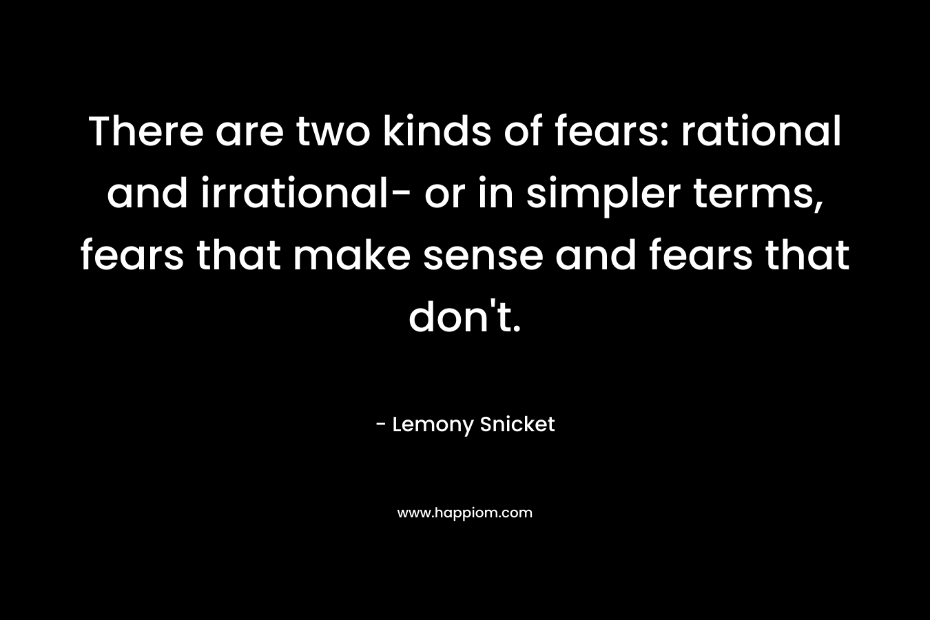 There are two kinds of fears: rational and irrational- or in simpler terms, fears that make sense and fears that don't.