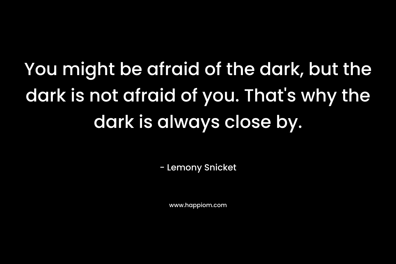 You might be afraid of the dark, but the dark is not afraid of you. That's why the dark is always close by.