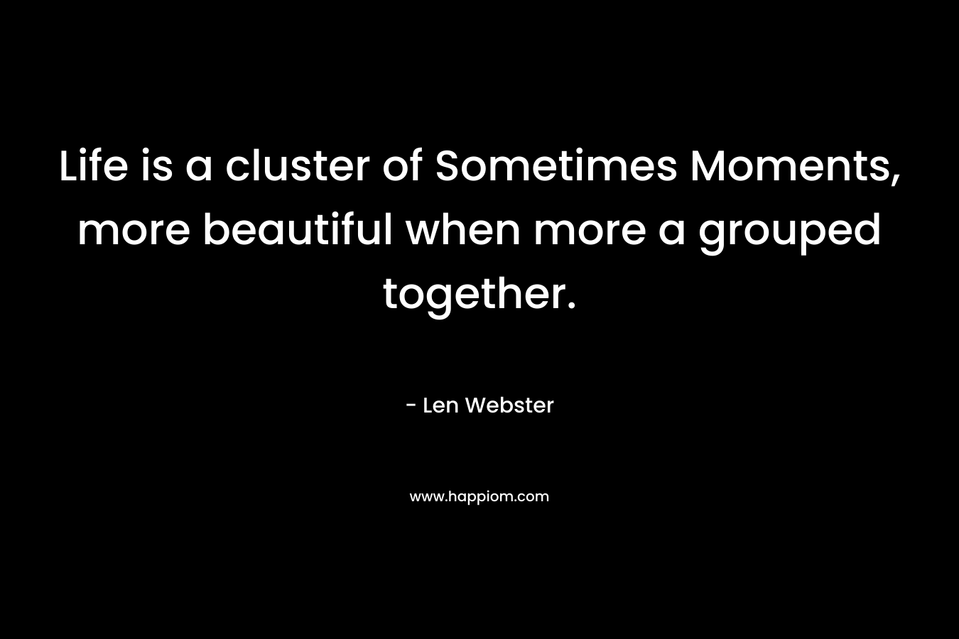 Life is a cluster of Sometimes Moments, more beautiful when more a grouped together. – Len  Webster
