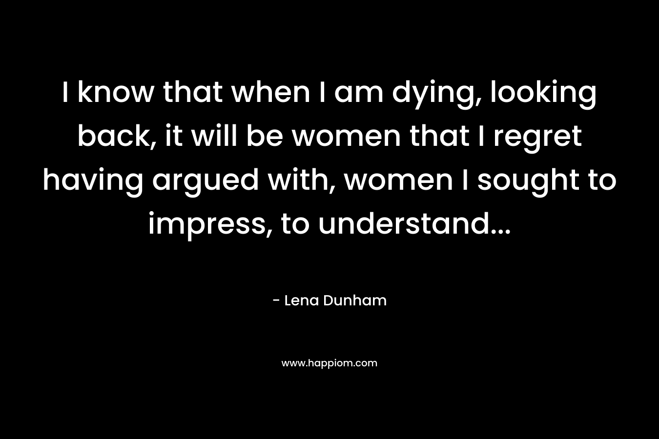 I know that when I am dying, looking back, it will be women that I regret having argued with, women I sought to impress, to understand...