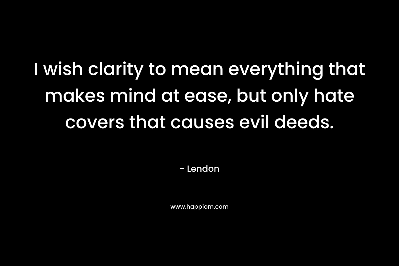 I wish clarity to mean everything that makes mind at ease, but only hate covers that causes evil deeds. – Lendon