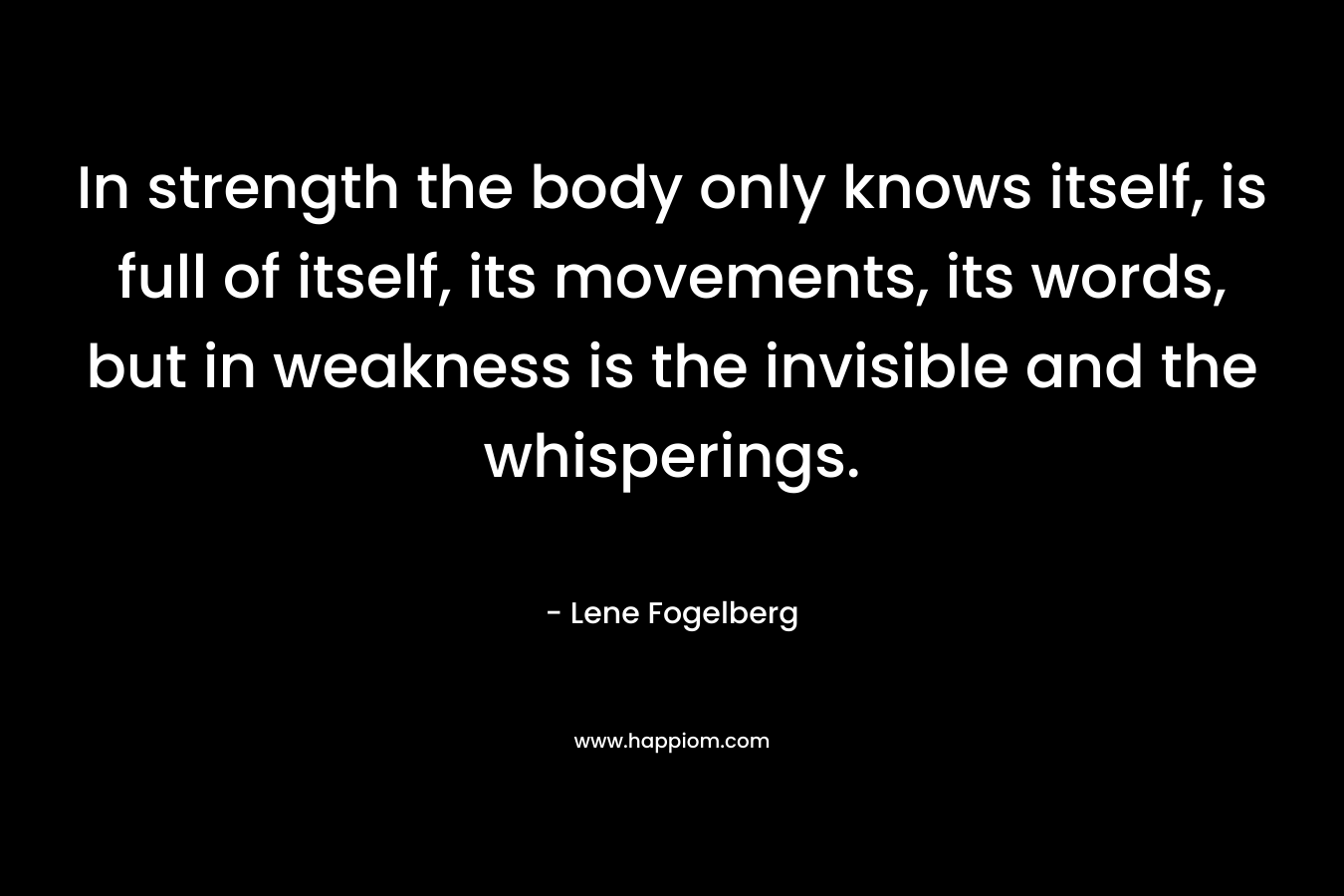 In strength the body only knows itself, is full of itself, its movements, its words, but in weakness is the invisible and the whisperings. – Lene Fogelberg