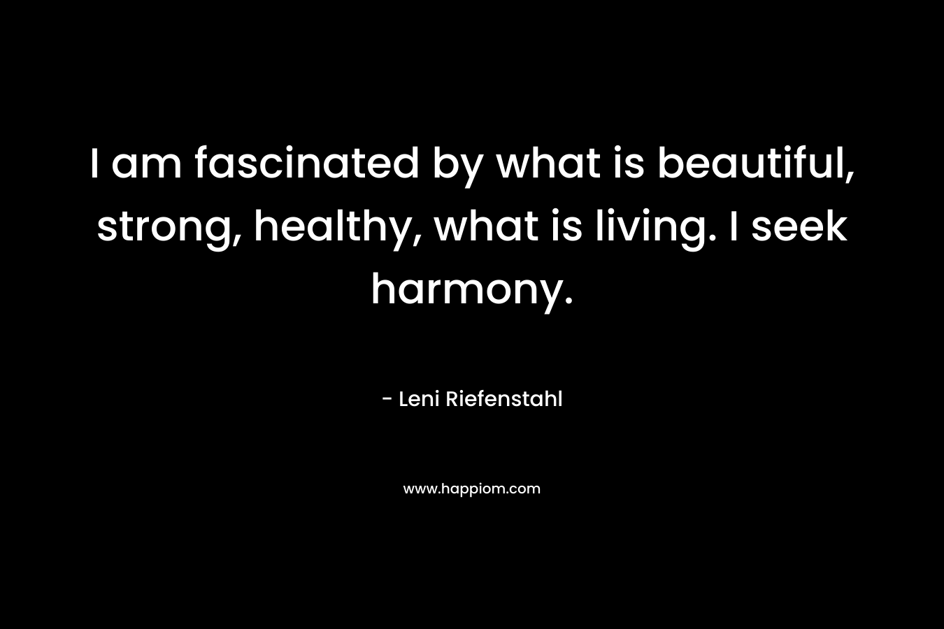 I am fascinated by what is beautiful, strong, healthy, what is living. I seek harmony. – Leni Riefenstahl