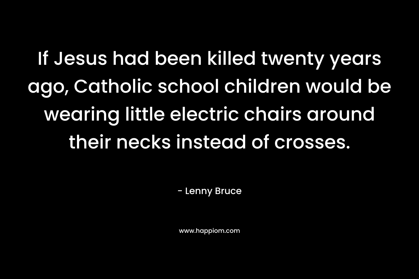 If Jesus had been killed twenty years ago, Catholic school children would be wearing little electric chairs around their necks instead of crosses. – Lenny Bruce
