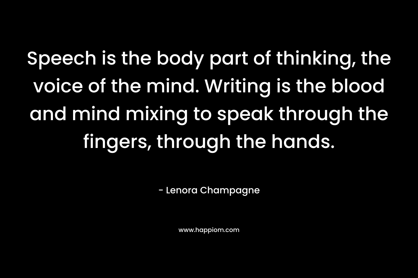 Speech is the body part of thinking, the voice of the mind. Writing is the blood and mind mixing to speak through the fingers, through the hands. – Lenora Champagne