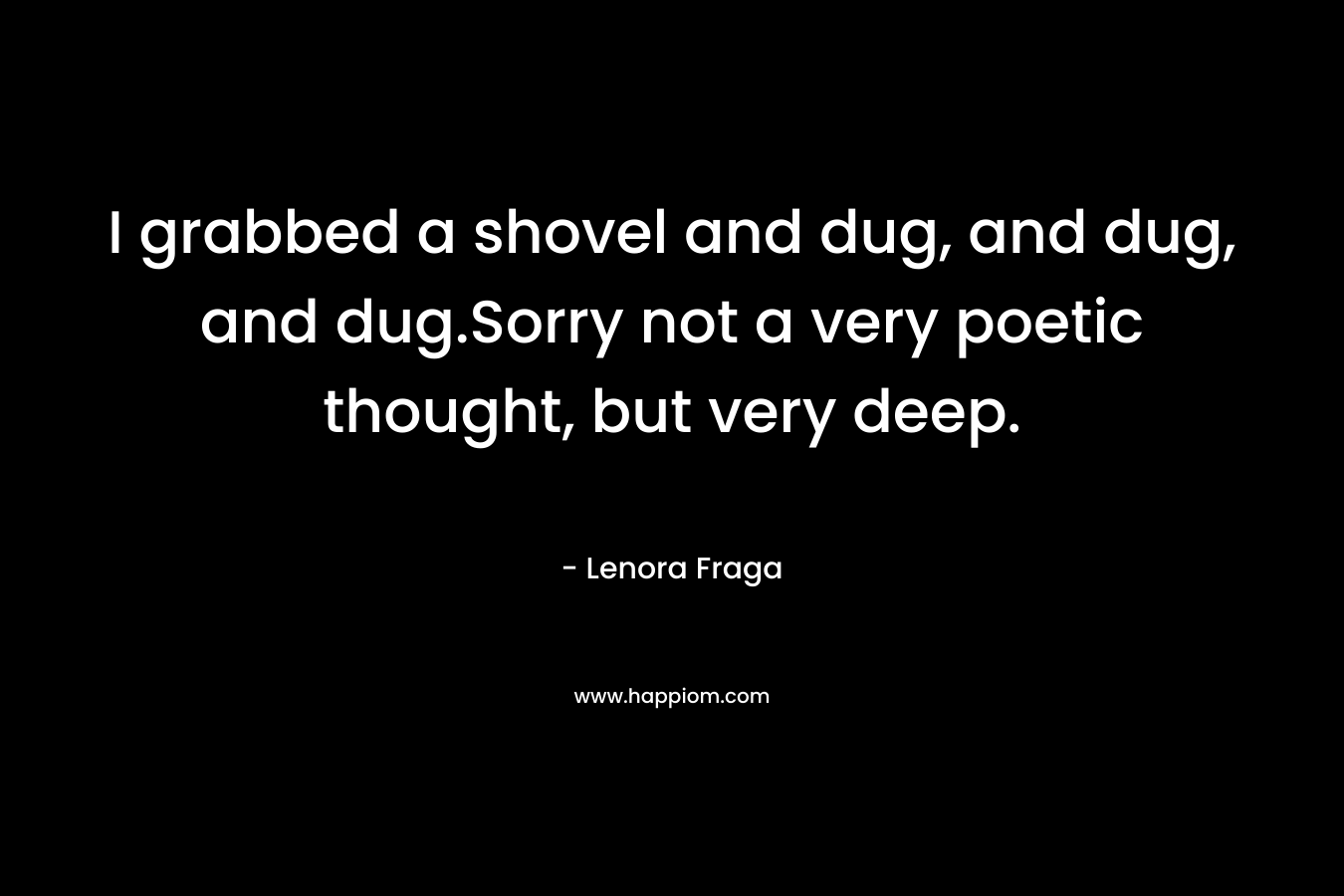 I grabbed a shovel and dug, and dug, and dug.Sorry not a very poetic thought, but very deep. – Lenora Fraga