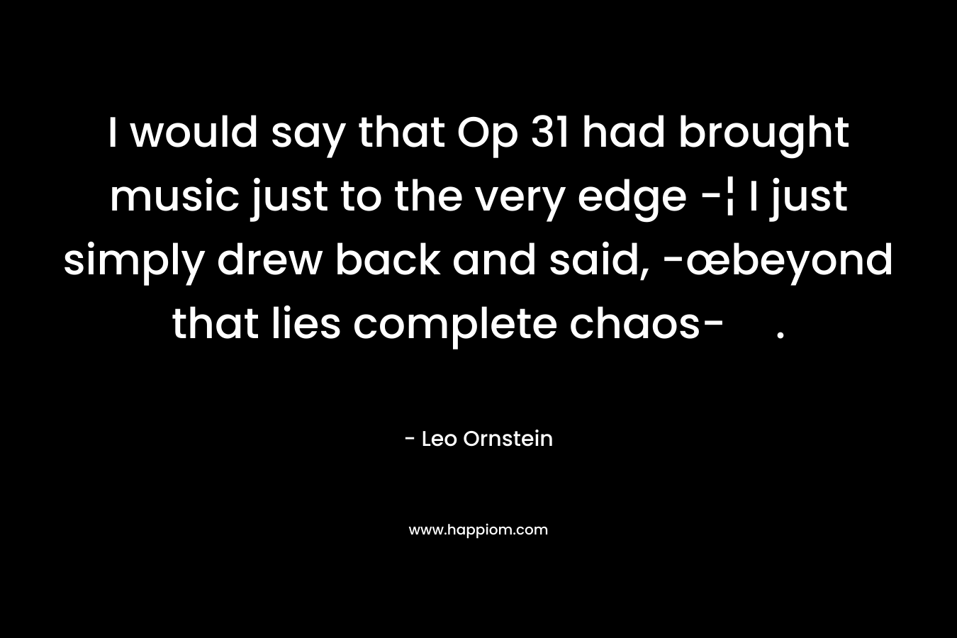 I would say that Op 31 had brought music just to the very edge -¦ I just simply drew back and said, -œbeyond that lies complete chaos-. – Leo Ornstein