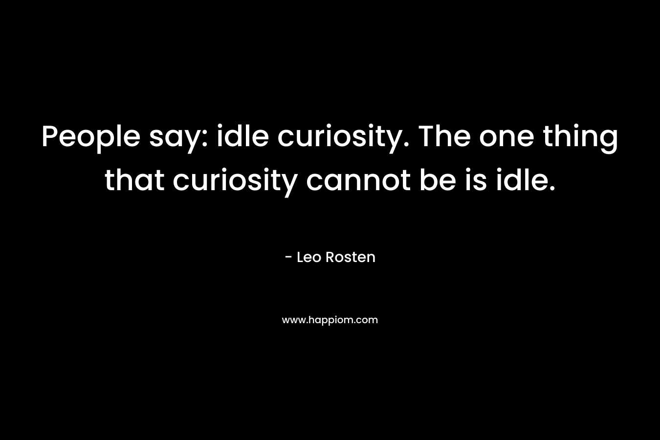 People say: idle curiosity. The one thing that curiosity cannot be is idle.
