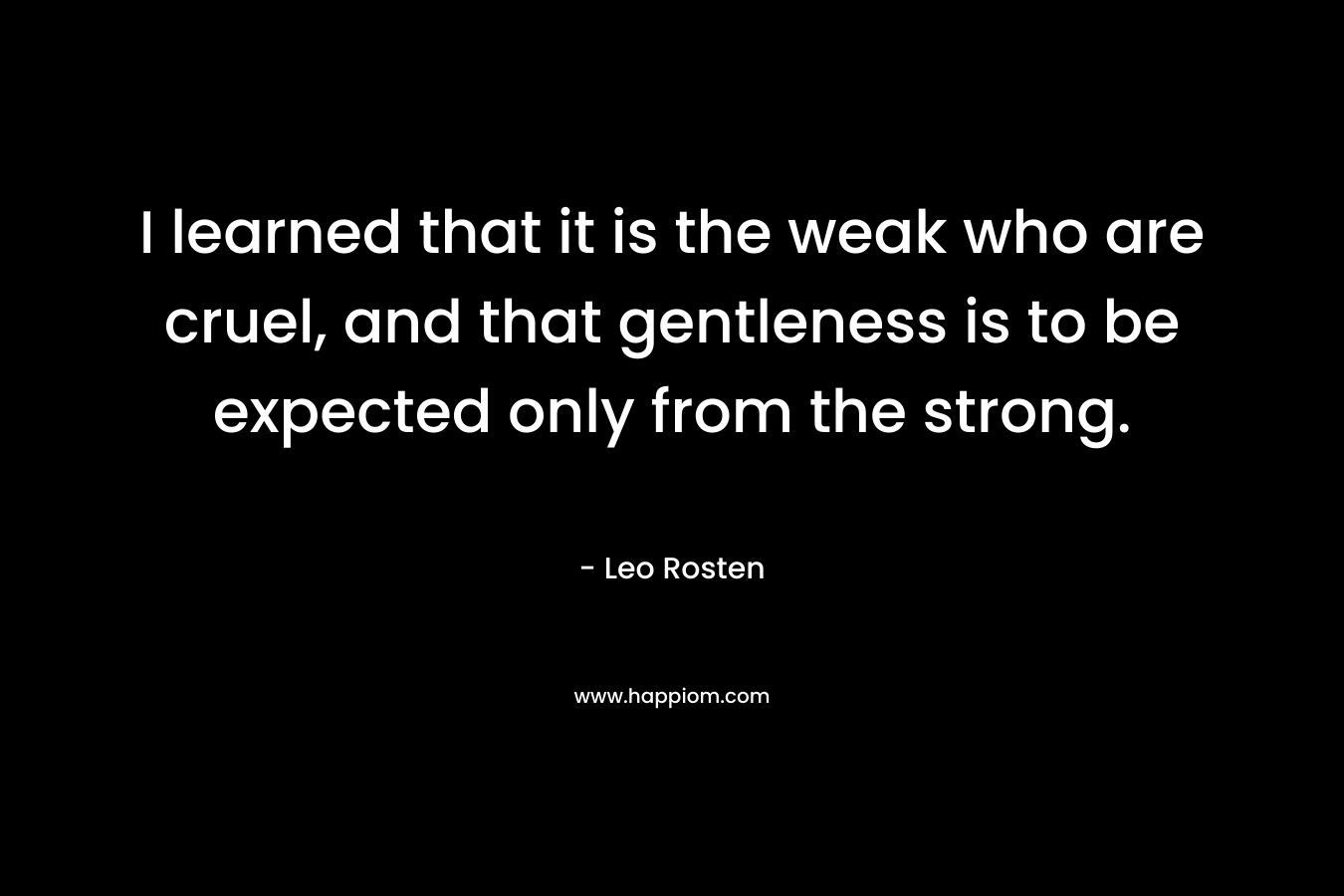 I learned that it is the weak who are cruel, and that gentleness is to be expected only from the strong. – Leo Rosten