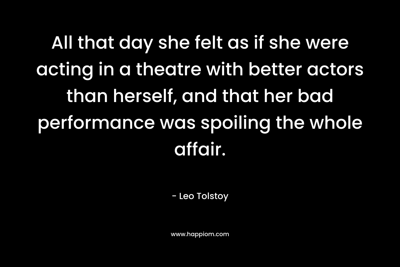 All that day she felt as if she were acting in a theatre with better actors than herself, and that her bad performance was spoiling the whole affair. – Leo Tolstoy
