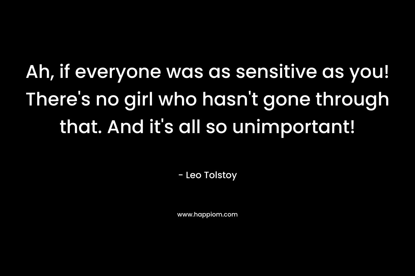 Ah, if everyone was as sensitive as you! There’s no girl who hasn’t gone through that. And it’s all so unimportant! – Leo Tolstoy