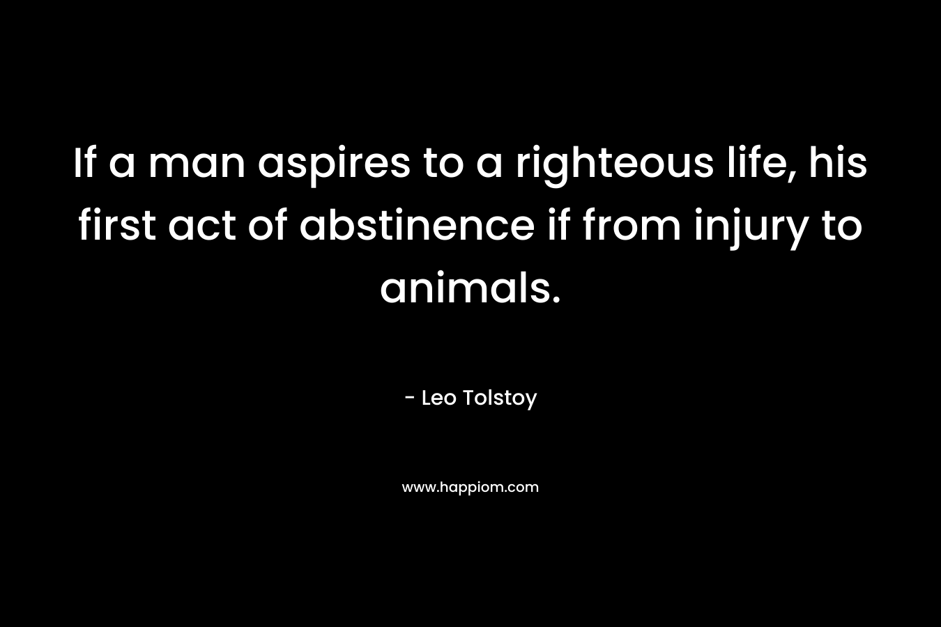 If a man aspires to a righteous life, his first act of abstinence if from injury to animals.