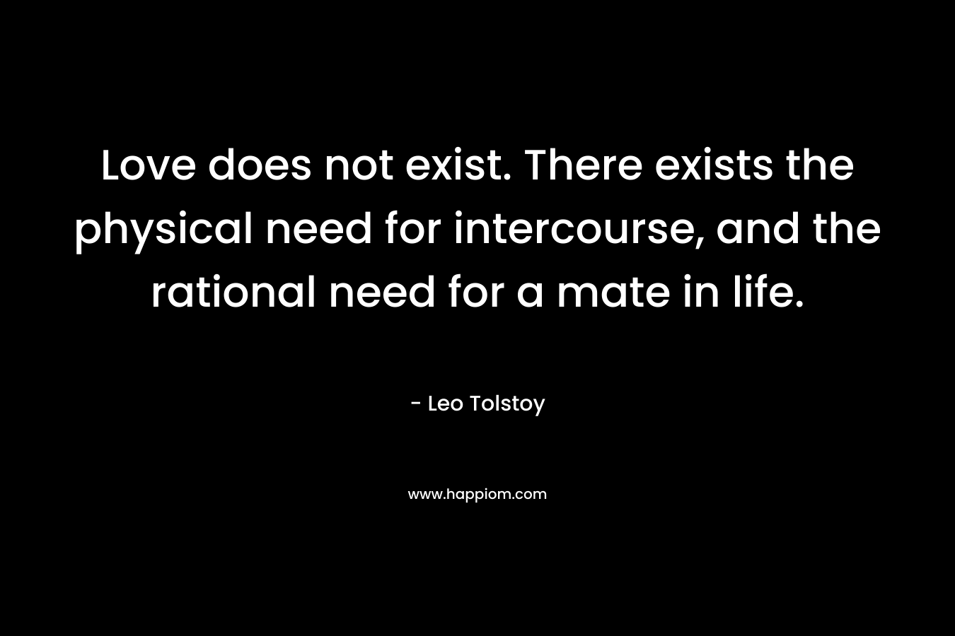 Love does not exist. There exists the physical need for intercourse, and the rational need for a mate in life. – Leo Tolstoy