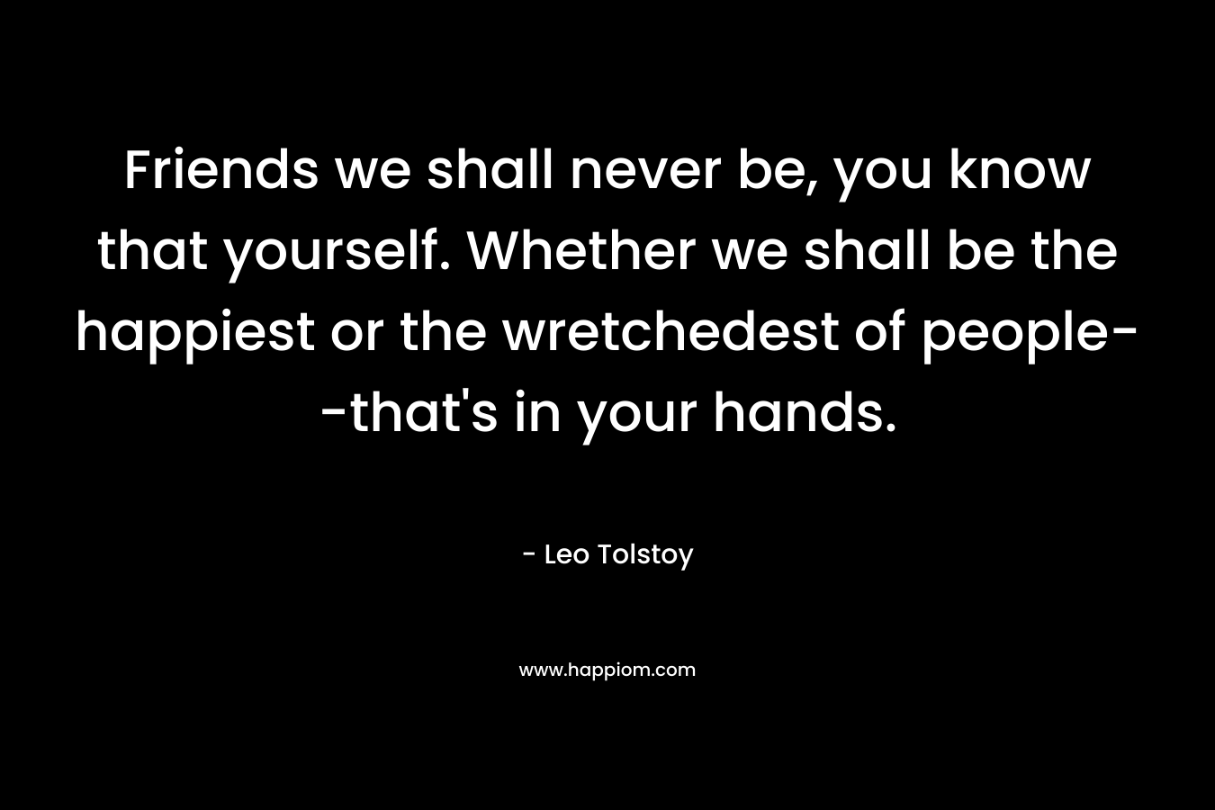 Friends we shall never be, you know that yourself. Whether we shall be the happiest or the wretchedest of people–that’s in your hands. – Leo Tolstoy