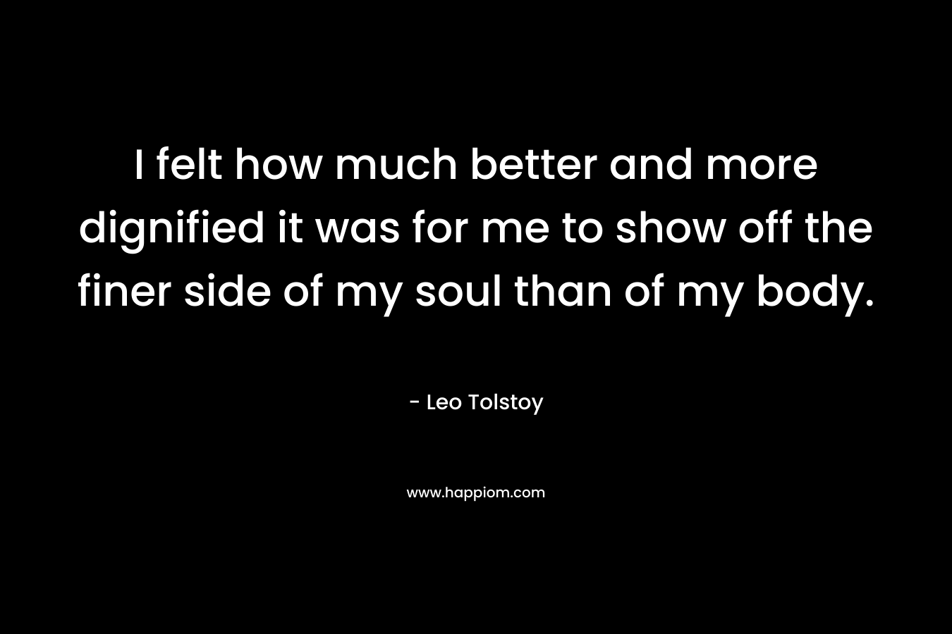 I felt how much better and more dignified it was for me to show off the finer side of my soul than of my body. – Leo Tolstoy