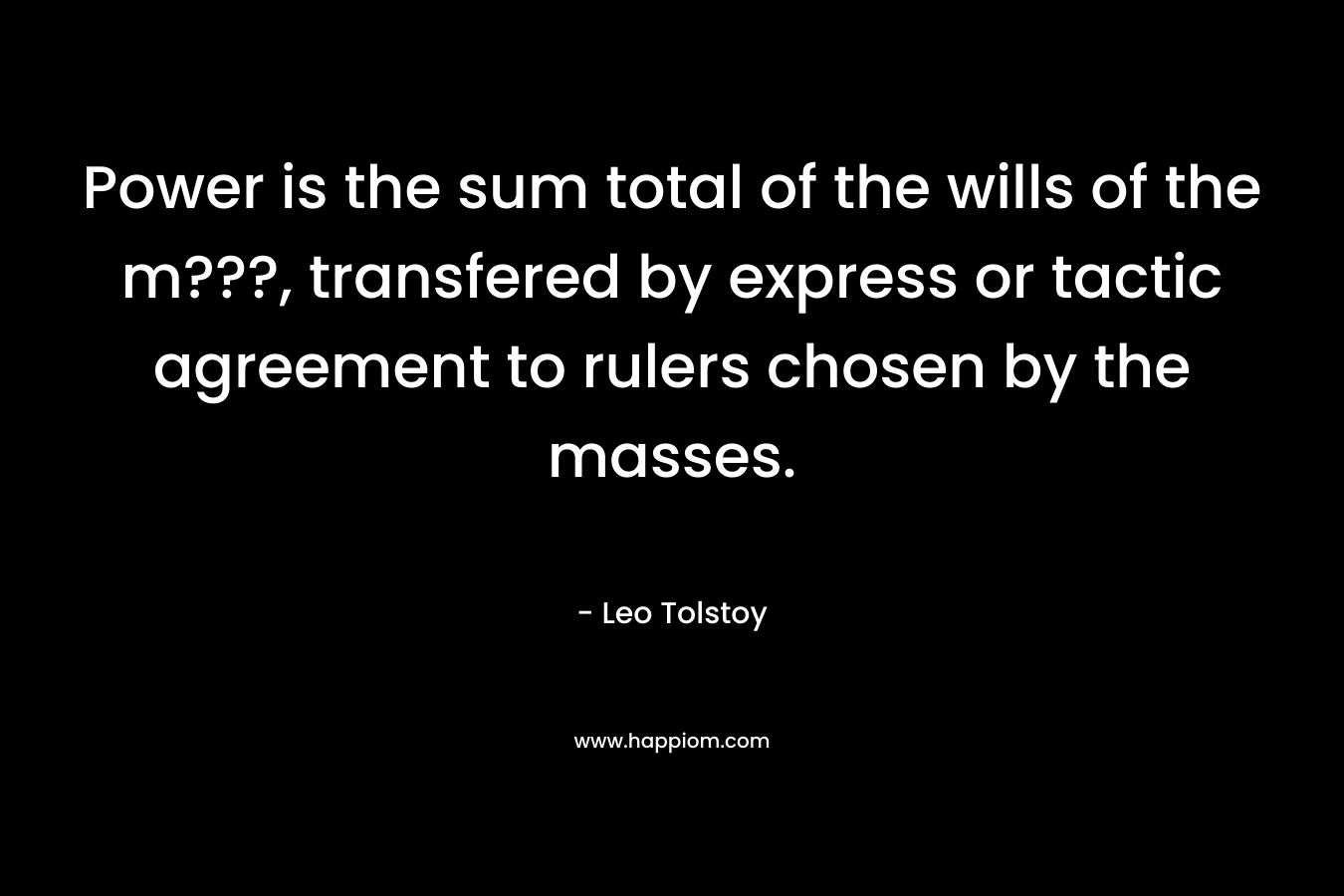 Power is the sum total of the wills of the m???, transfered by express or tactic agreement to rulers chosen by the masses. – Leo Tolstoy
