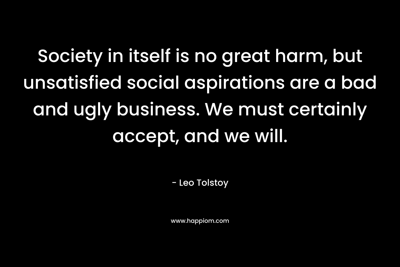 Society in itself is no great harm, but unsatisfied social aspirations are a bad and ugly business. We must certainly accept, and we will. – Leo Tolstoy