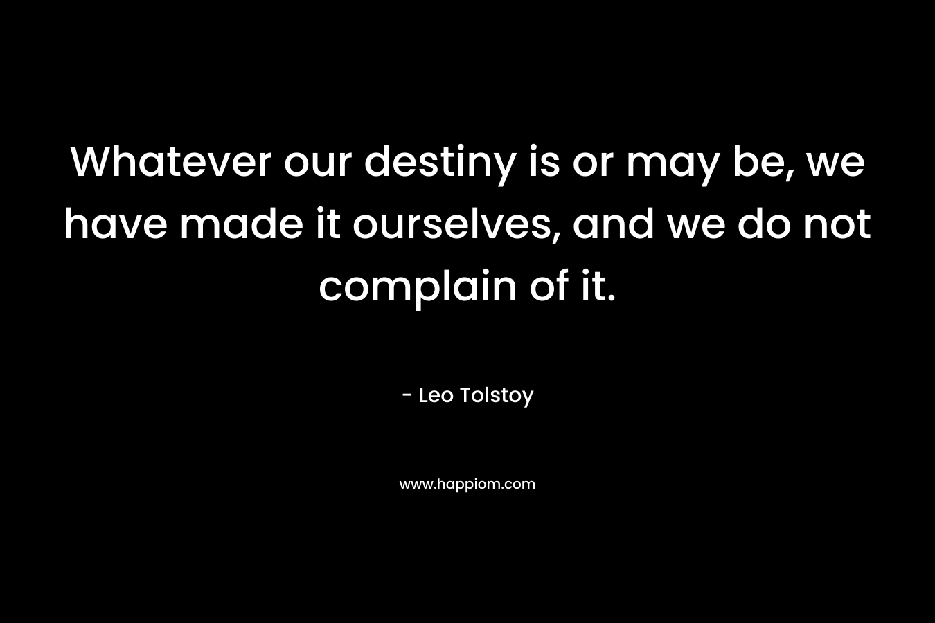 Whatever our destiny is or may be, we have made it ourselves, and we do not complain of it.
