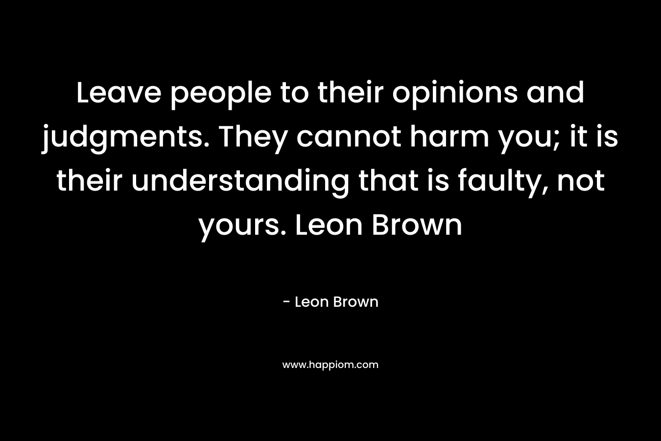 Leave people to their opinions and judgments. They cannot harm you; it is their understanding that is faulty, not yours. Leon Brown