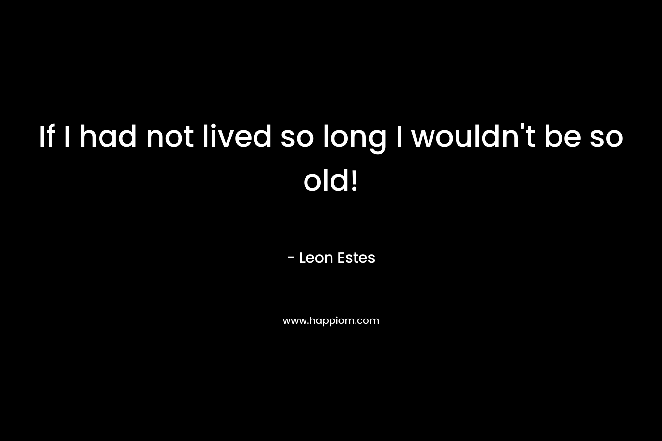 If I had not lived so long I wouldn't be so old!
