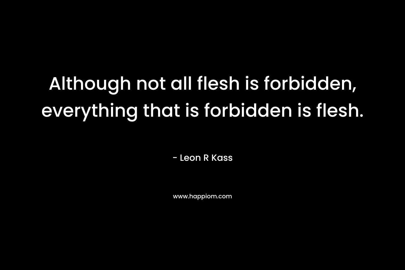 Although not all flesh is forbidden, everything that is forbidden is flesh. – Leon R Kass