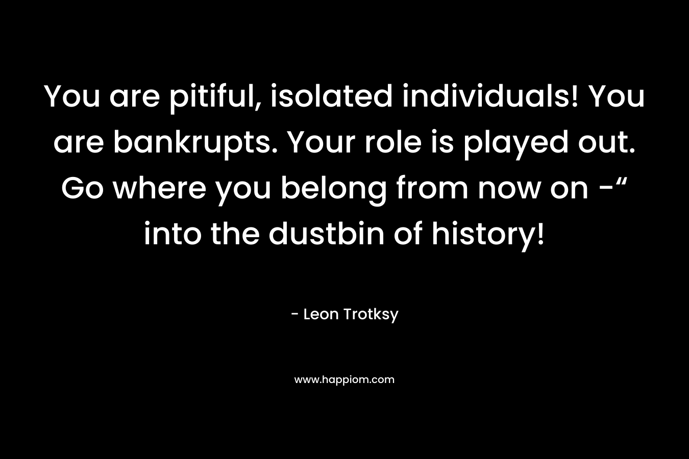 You are pitiful, isolated individuals! You are bankrupts. Your role is played out. Go where you belong from now on -“ into the dustbin of history!