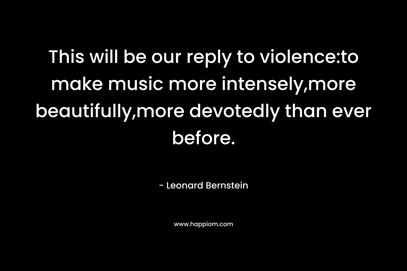This will be our reply to violence:to make music more intensely,more beautifully,more devotedly than ever before. – Leonard Bernstein