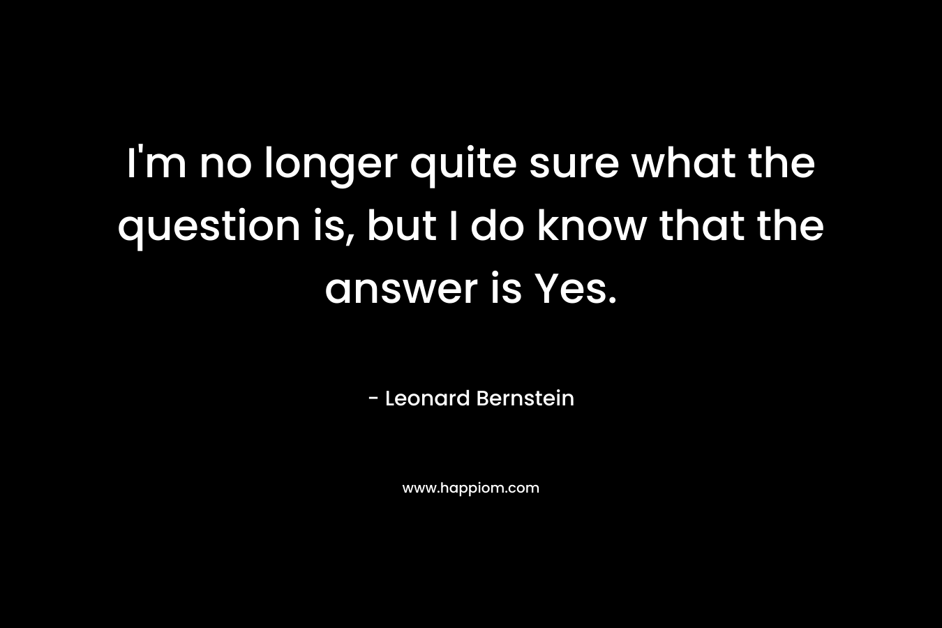 I’m no longer quite sure what the question is, but I do know that the answer is Yes. – Leonard Bernstein