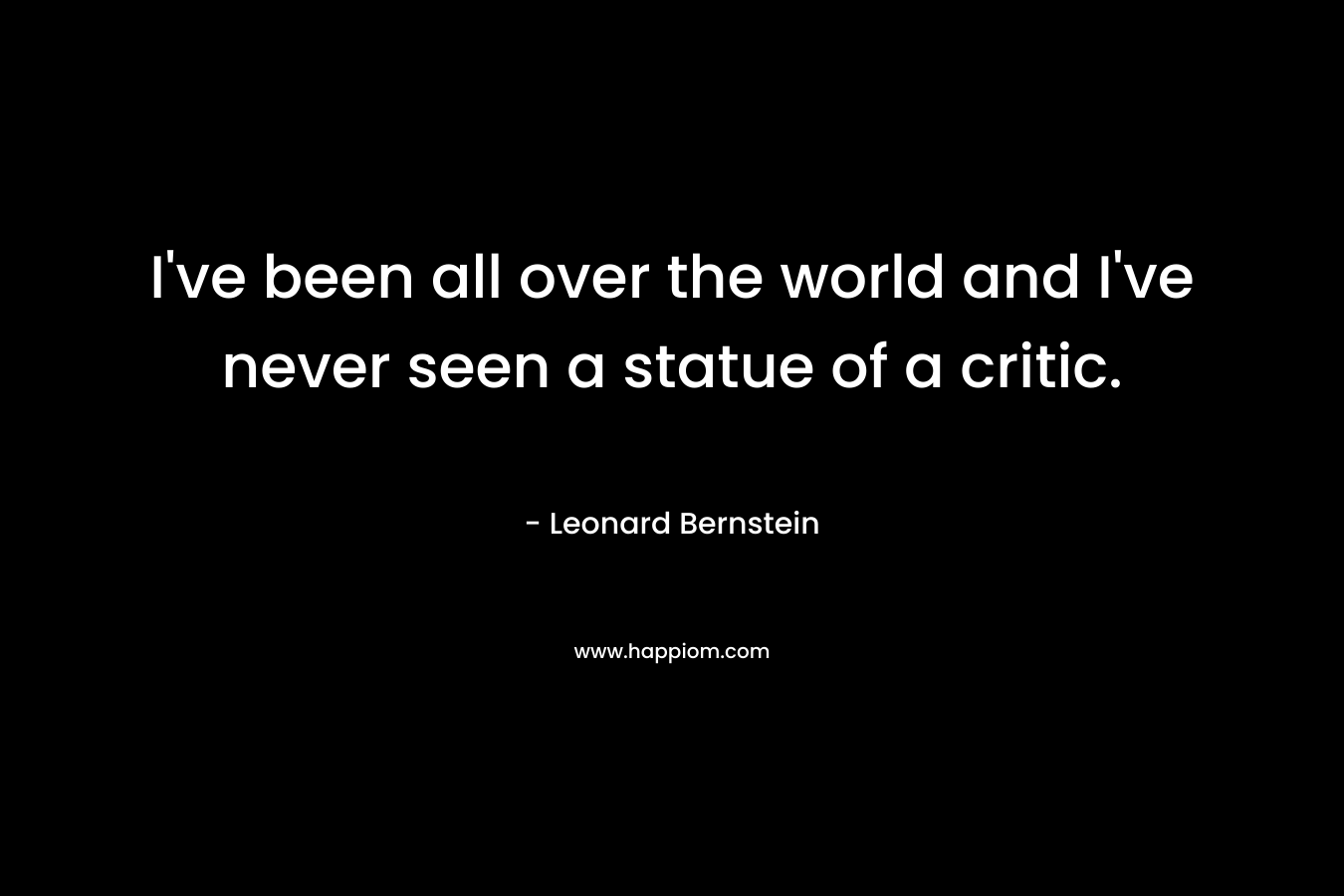 I’ve been all over the world and I’ve never seen a statue of a critic. – Leonard Bernstein