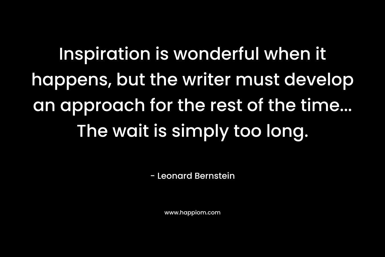 Inspiration is wonderful when it happens, but the writer must develop an approach for the rest of the time… The wait is simply too long. – Leonard Bernstein