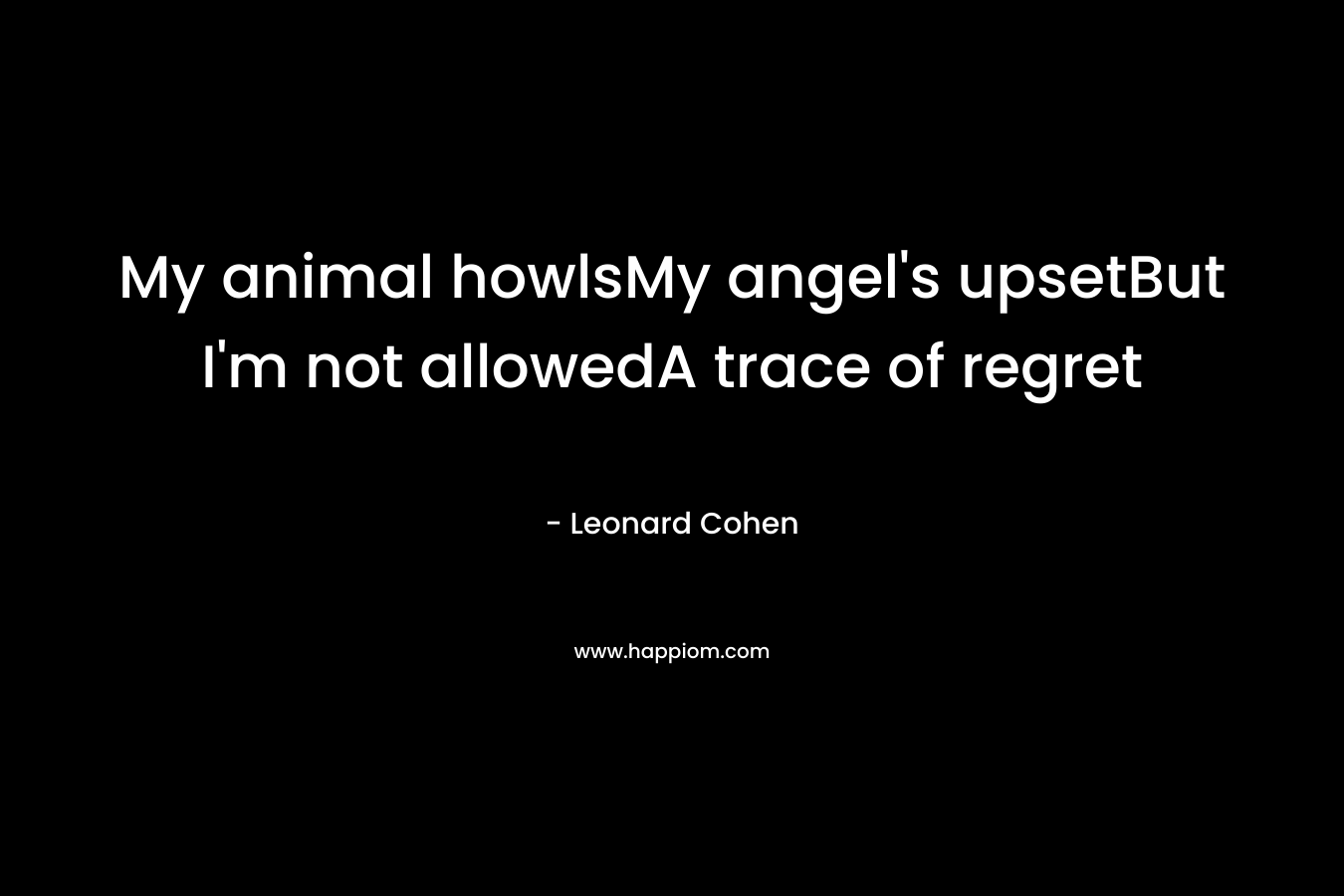 My animal howlsMy angel’s upsetBut I’m not allowedA trace of regret – Leonard Cohen