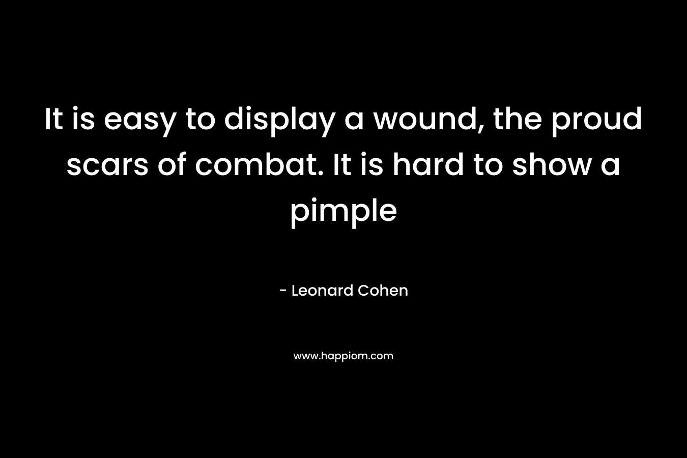 It is easy to display a wound, the proud scars of combat. It is hard to show a pimple – Leonard Cohen