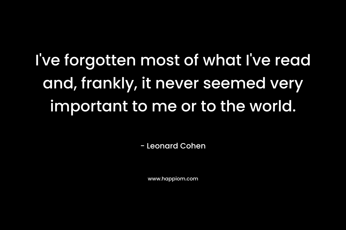 I've forgotten most of what I've read and, frankly, it never seemed very important to me or to the world.