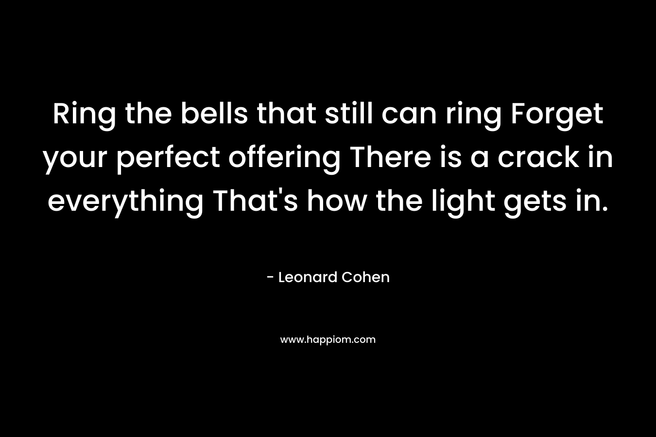 Ring the bells that still can ring Forget your perfect offering There is a crack in everything That’s how the light gets in. – Leonard Cohen