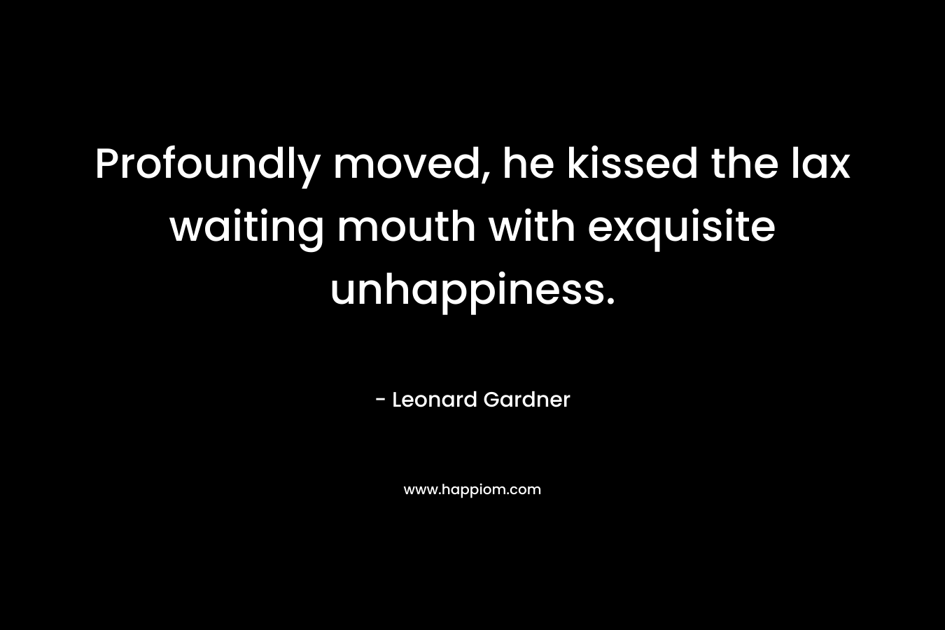 Profoundly moved, he kissed the lax waiting mouth with exquisite unhappiness. – Leonard Gardner