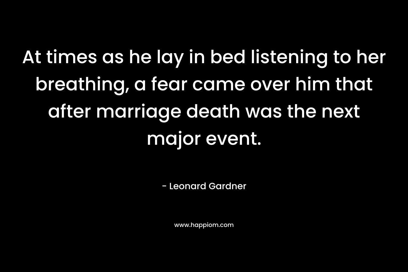 At times as he lay in bed listening to her breathing, a fear came over him that after marriage death was the next major event. – Leonard Gardner