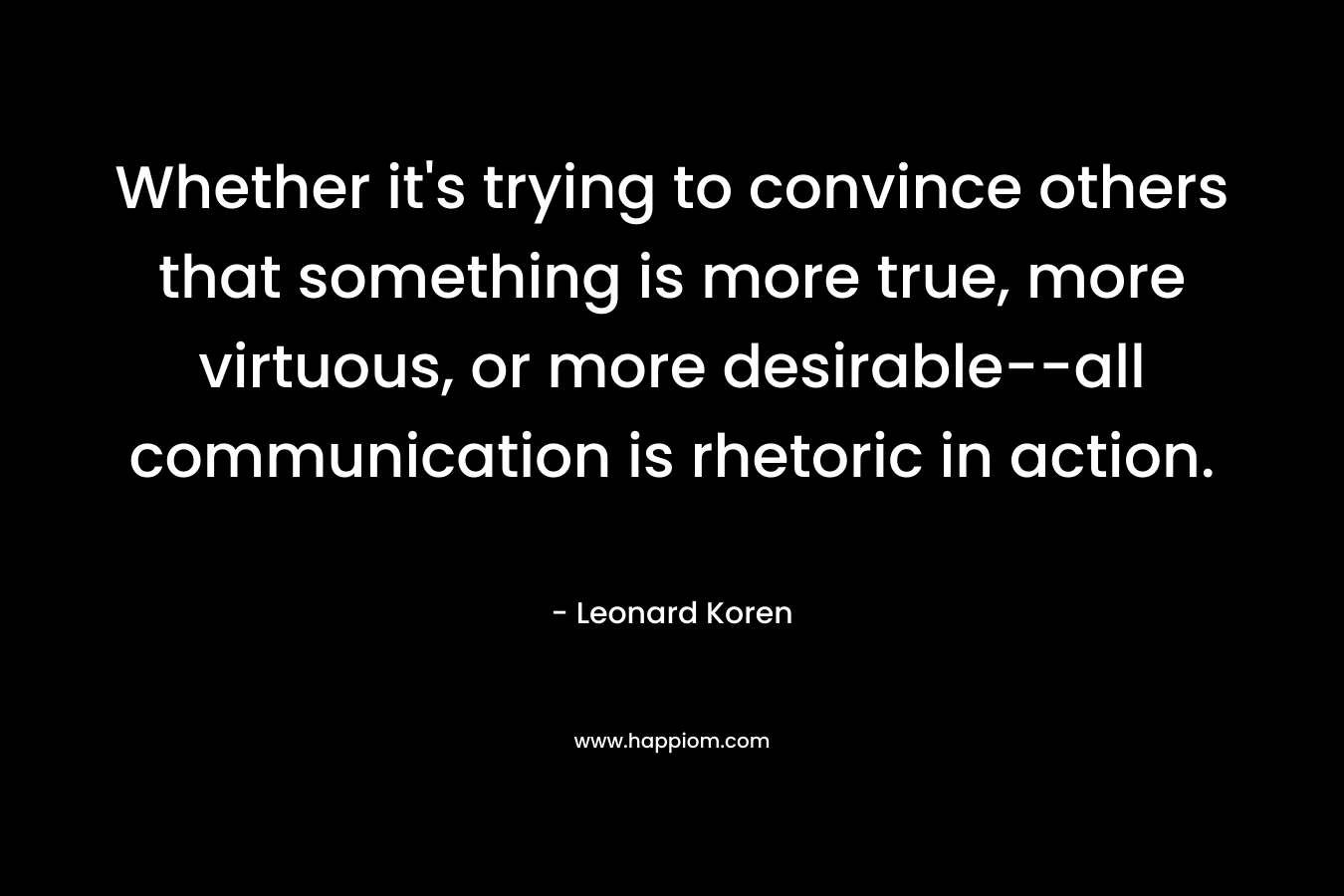 Whether it's trying to convince others that something is more true, more virtuous, or more desirable--all communication is rhetoric in action.