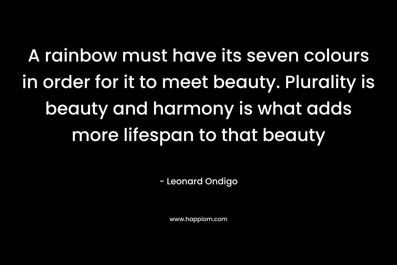 A rainbow must have its seven colours in order for it to meet beauty. Plurality is beauty and harmony is what adds more lifespan to that beauty – Leonard Ondigo
