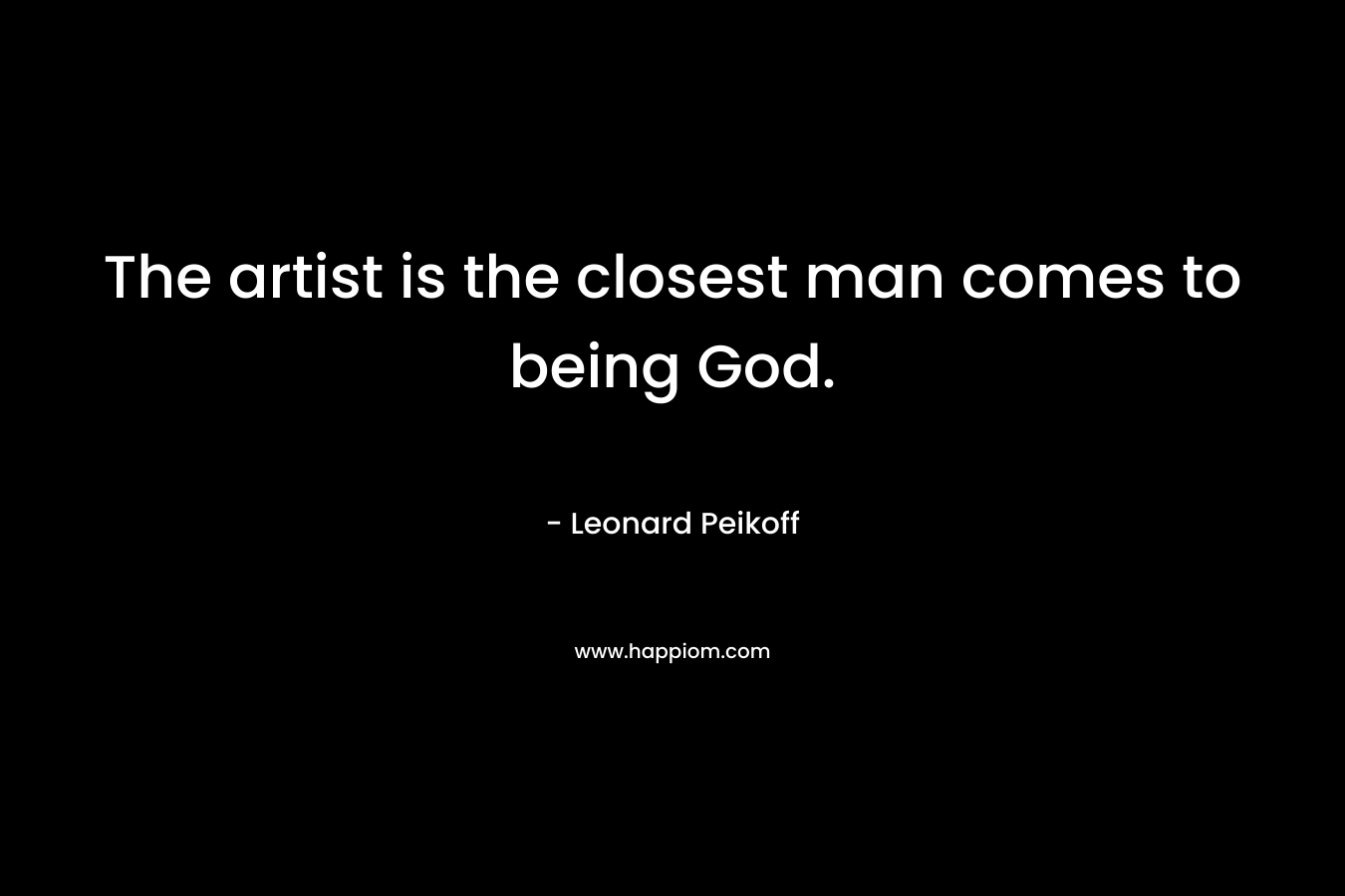 The artist is the closest man comes to being God. – Leonard Peikoff