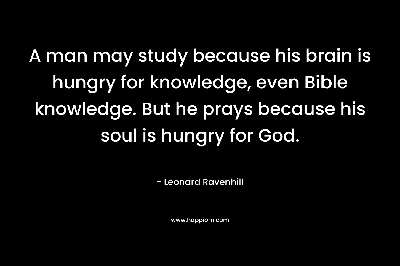 A man may study because his brain is hungry for knowledge, even Bible knowledge. But he prays because his soul is hungry for God.