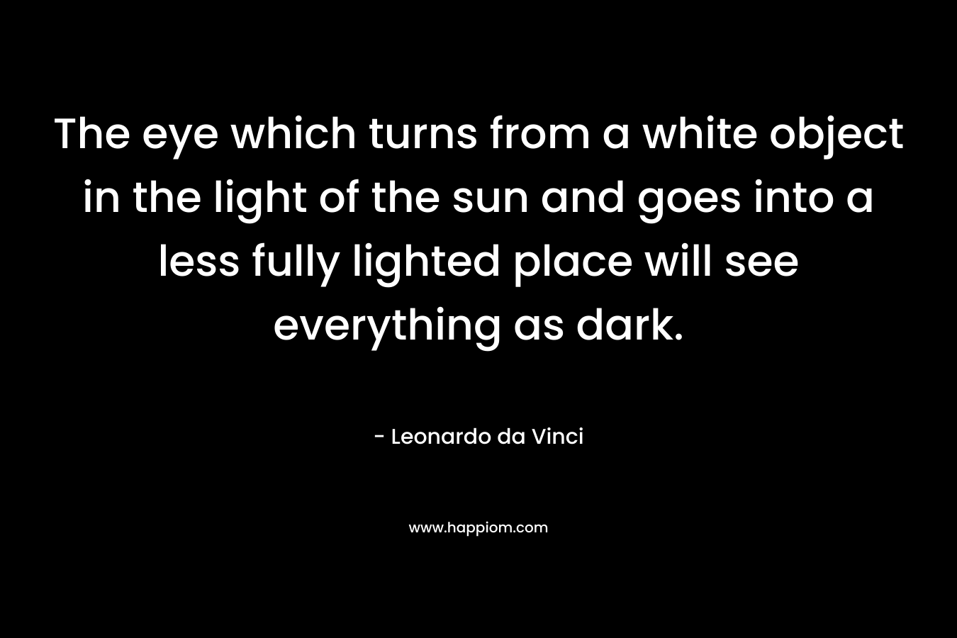 The eye which turns from a white object in the light of the sun and goes into a less fully lighted place will see everything as dark. – Leonardo da Vinci
