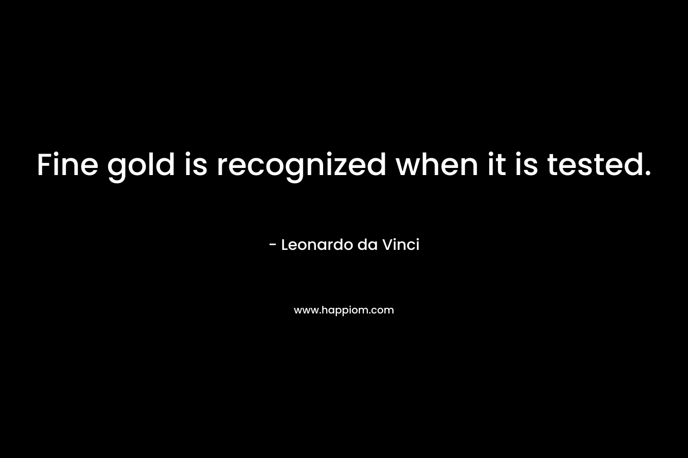 Fine gold is recognized when it is tested. – Leonardo da Vinci