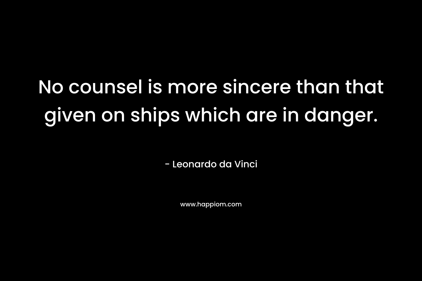 No counsel is more sincere than that given on ships which are in danger. – Leonardo da Vinci