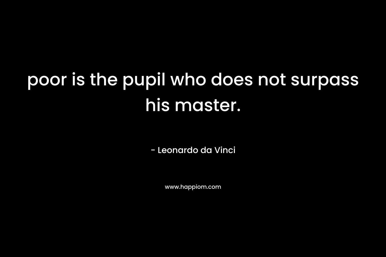 poor is the pupil who does not surpass his master. – Leonardo da Vinci