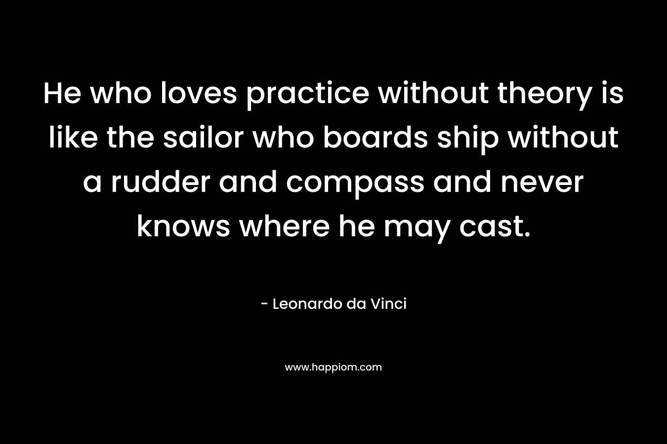 He who loves practice without theory is like the sailor who boards ship without a rudder and compass and never knows where he may cast. – Leonardo da Vinci