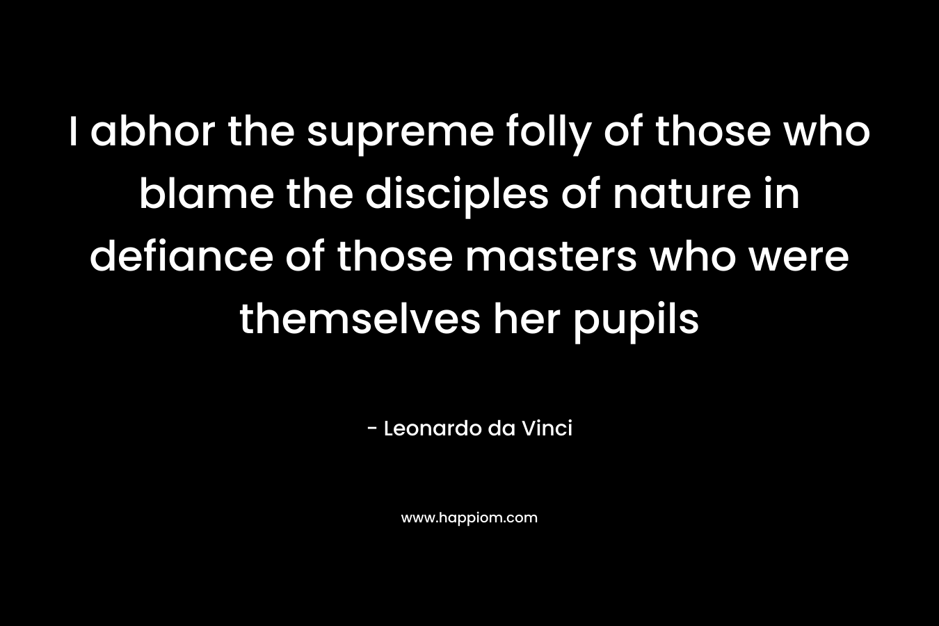 I abhor the supreme folly of those who blame the disciples of nature in defiance of those masters who were themselves her pupils – Leonardo da Vinci