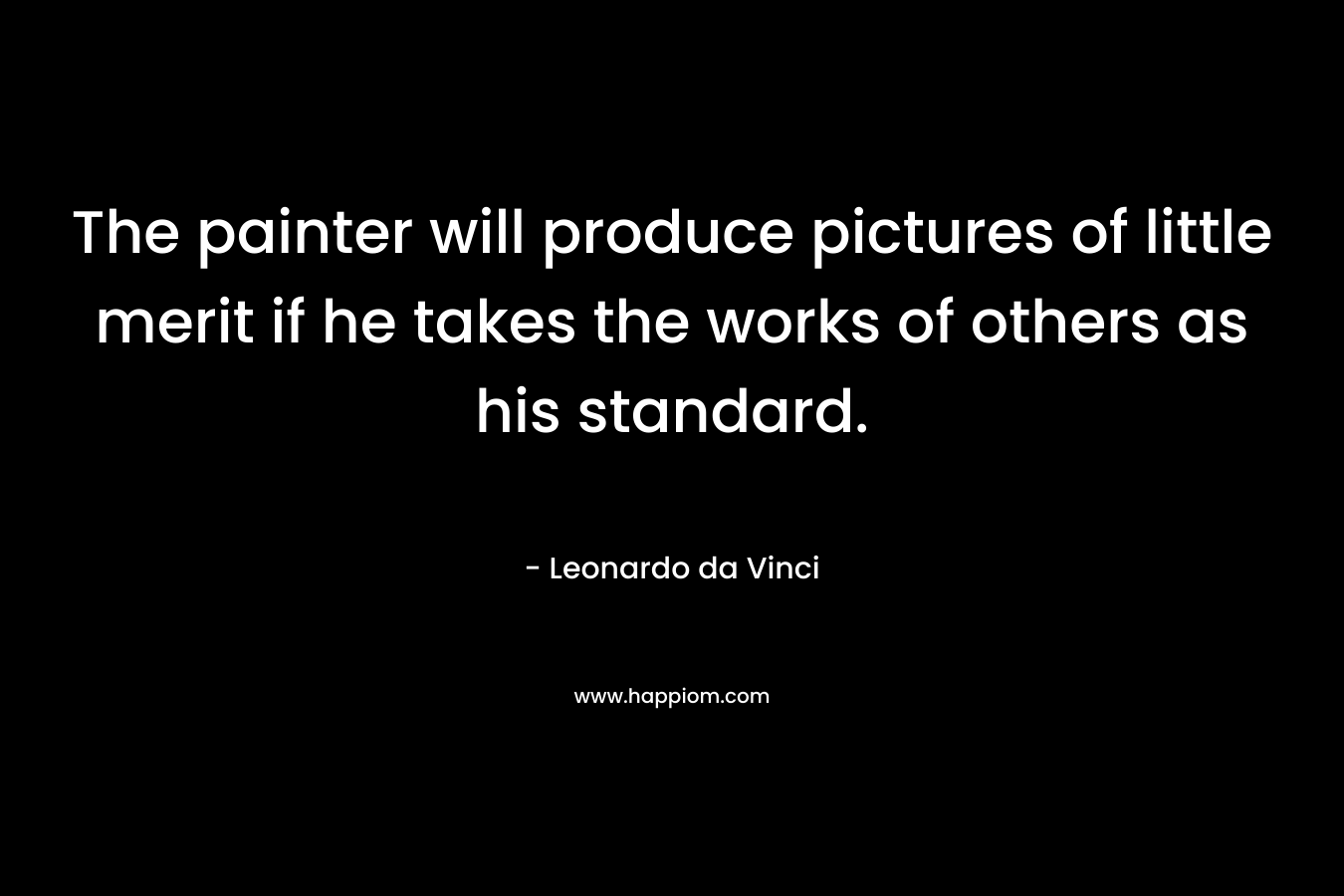 The painter will produce pictures of little merit if he takes the works of others as his standard.