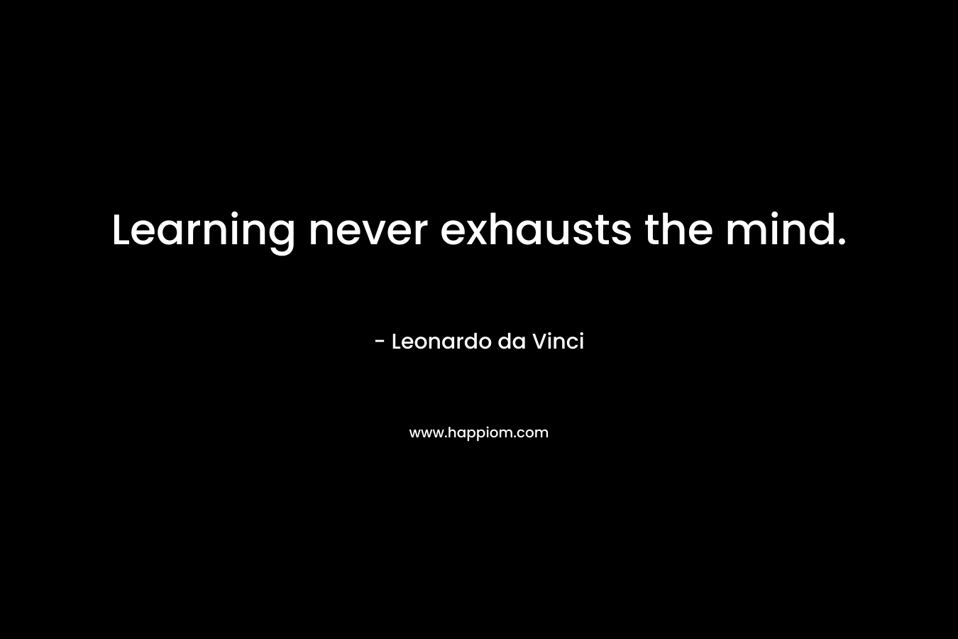 Learning never exhausts the mind. – Leonardo da Vinci
